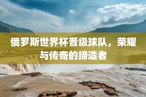 俄罗斯世界杯晋级球队，荣耀与传奇的缔造者