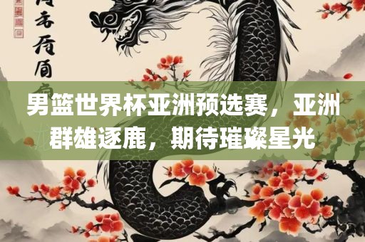 男篮世界杯亚洲预选赛，亚洲群雄逐鹿，期待璀璨星光眉山市正发家政服务有限公司