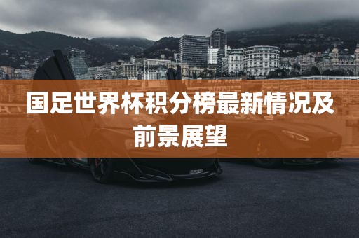 国足世界杯积分榜最新情况及前景展望