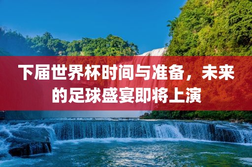 下届世界杯时间与准备，未来的足球盛宴即将上演