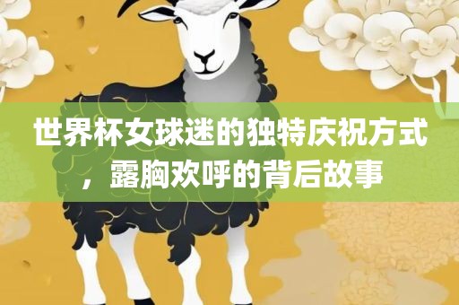 世界杯女球迷的独特庆祝方式，露胸欢呼的背后故事