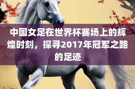 中国女足在世界杯赛场上的辉煌时刻，探寻2017年冠军之路的足迹