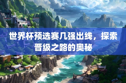 世界杯预选赛几强出线，探索晋级之路的奥秘眉山市正发家政服务有限公司