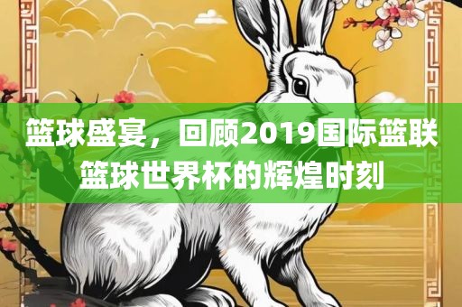 篮球盛宴，回顾2019国际篮联篮球世界杯的辉煌时刻眉山市正发家政服务有限公司