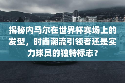 揭秘内马尔在世界杯赛场上的发型，时尚潮流引领者还是实力球员的独特标志？