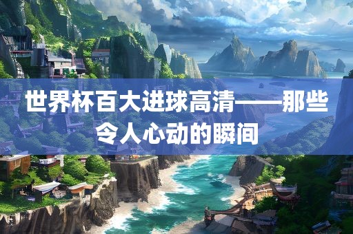 世界杯百大进球高清——那些令人心动的瞬间