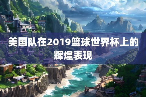 美国队在2019篮球世界杯上的辉煌表现眉山市正发家政服务有限公司