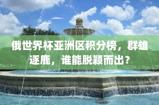 俄世界杯亚洲区积分榜，群雄逐鹿，谁能脱颖而出？