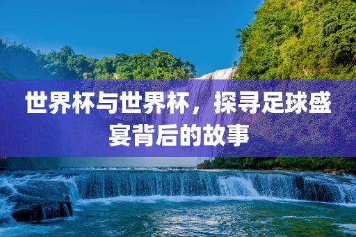 世界杯与世界杯，探寻足球盛宴背后的故事