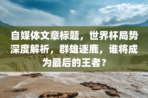 自媒体文章标题，世界杯局势深度解析，群雄逐鹿，谁将成为最后的王者？