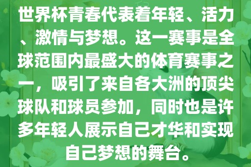 世界杯青春代表着年轻、活力、激情与梦想。这一赛事是全球范围内最盛大的体育赛事之一，吸引了来自各大洲的顶尖球队和球员参加，同时也是许多年轻人展示自己才华和实现自己梦想的舞台。