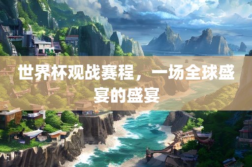 世界杯观战赛程，一场全球盛宴的盛宴