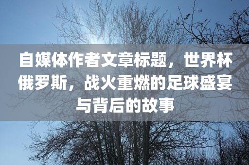 自媒体作者文章标题，世界杯俄罗斯，战火重燃的足球盛宴与背后的故事眉山市正发家政服务有限公司
