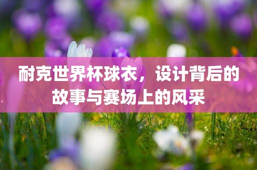 耐克世界杯球衣，设计背后的故事与赛场上的风采眉山市正发家政服务有限公司