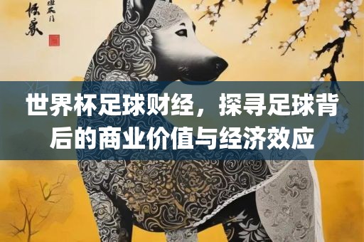 世界杯足球财经，探寻足球背后的商业价值与经济效应眉山市正发家政服务有限公司