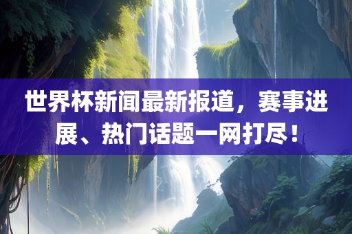 世界杯新闻最新报道，赛事进展、热门话题一网打尽！