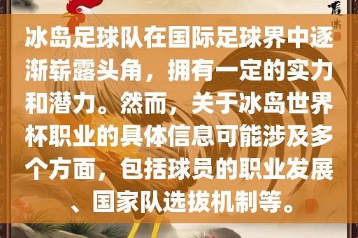 冰岛足球队在国际足球界中逐渐崭露头角，拥有一定的实力和潜力。然而，关于冰岛世界杯职业的具体信息可能涉及多个方面，包括球员的职业发展、国家队选拔机制等。