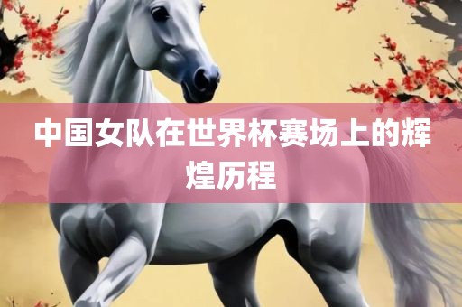 中国女队在世界杯赛场上的辉煌历程