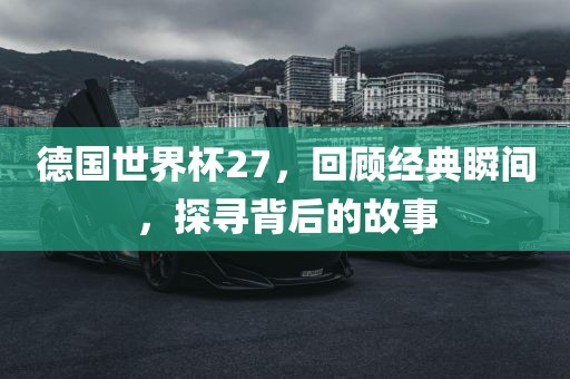 德国世界杯27，回顾经典瞬间，探寻背后的故事