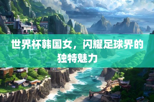 世界杯韩眉山市正发家政服务有限公司国女，闪耀足球界的独特魅力