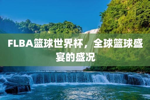FLBA篮球世界杯，全球篮球盛宴的盛况