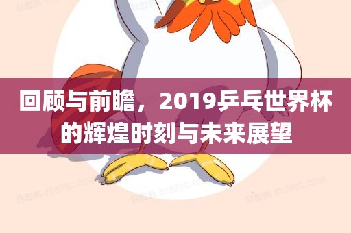 回顾与前瞻，2019乒乓世界杯的辉煌时刻与未来展望