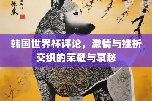 韩国世界杯评论，激情与挫折交织眉山市正发家政服务有限公司的荣耀与哀愁