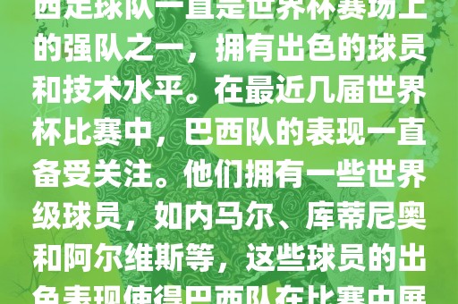 关于世界杯巴西队的表现，巴西足球队一直是世界杯赛场上的强队之一，拥有出色的球员和技术水平。在最近几届世界杯比赛中，巴西队的表现一直备受关注。他们拥有一些世界级球员，如内马尔、库蒂尼奥和阿尔维斯等，这些球员的出色表现使得巴西队在比赛中展现出强大的实力和潜力。