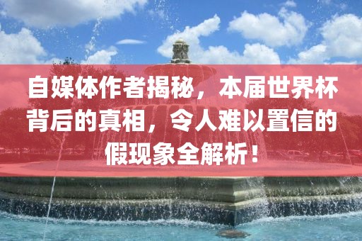 自媒体作者揭秘，本届世界杯背后的真相，令人难以置信的假现象全解析！眉山市正发家政服务有限公司