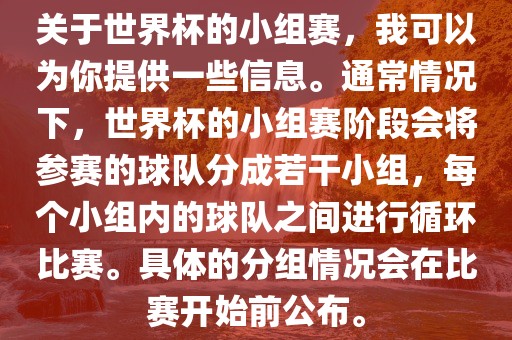 关于世界杯的小组赛，我可以为你提供一些信息。通常情况下，世界杯的小组赛阶段会将参赛的球队分成若干小组，每个小组内的球队之间进行循环比赛。具体的分组情况会在比赛开始前公布。