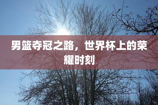 男篮夺冠之路，世界杯上的荣耀时刻