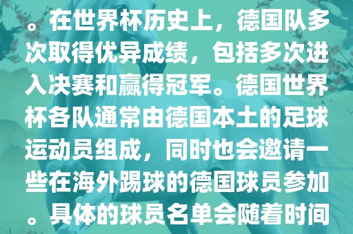 德国队在世界杯上的队伍是由德国足协管理和组织的国家队。在世界杯历史上，德国队多次取得优异成绩，包括多次进入决赛和赢得冠军。德国世界杯各队通常由德国本土的足球运动员组成，同时也会邀请一些在海外踢球的德国球员参加。具体的球员名单会随着时间的变化而不同，因此无法提供具体的各队名单。