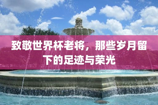 致敬世界杯老将，那些岁月留下的足迹与荣光