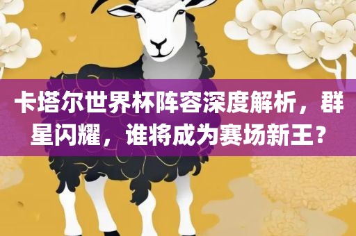 卡塔尔世界杯阵容深度解析，群星闪耀，谁将成为赛场新王？