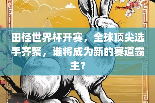 田径世界杯开赛，全球顶尖选手齐聚，谁将成为新的赛道霸主？