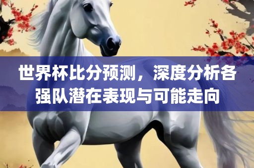 世界杯比分预测，深度分析各强队潜在表现与可能走向