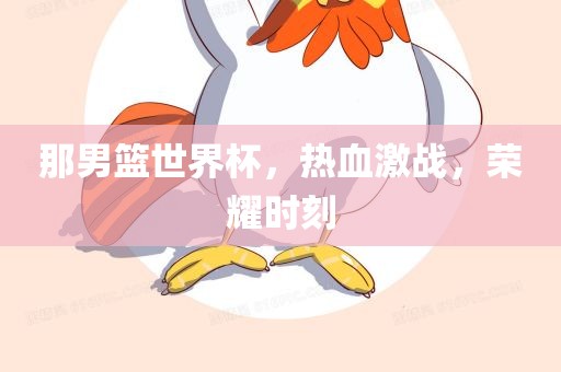 那男篮世界杯，热血激战，荣耀时刻