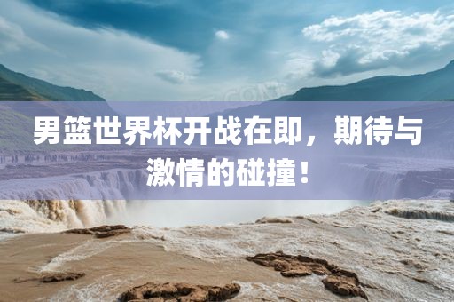 男篮世界杯开战在即，期待与激情的碰撞！