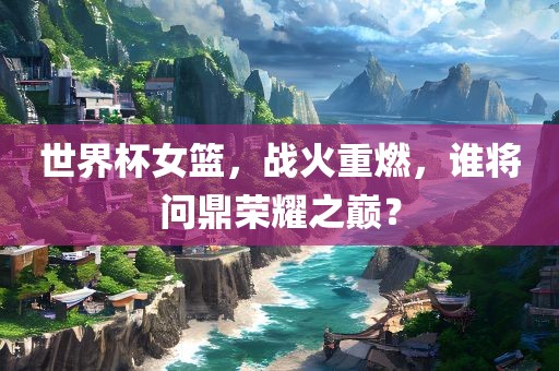 世界杯女篮，战火重燃，谁将问鼎荣耀之巅？