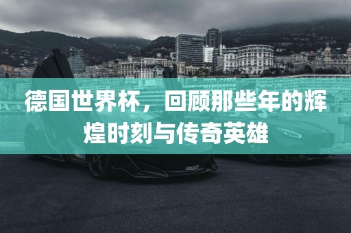 德国世界杯，回顾那些年的辉煌时刻与传奇英雄