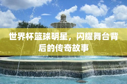 世界杯篮球明星，闪耀舞台背后的传奇故事