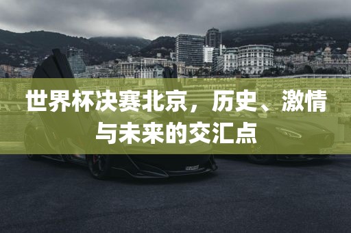世界杯决赛北京，历史、激情与未来的交汇点