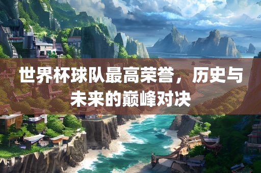 世界杯球队最高荣誉，历史与未来的巅峰对决