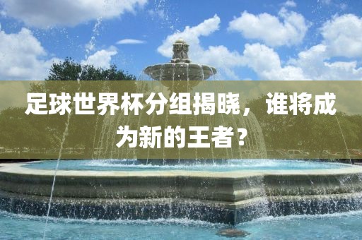 足球世界杯分组揭晓，谁将成为新的王者？