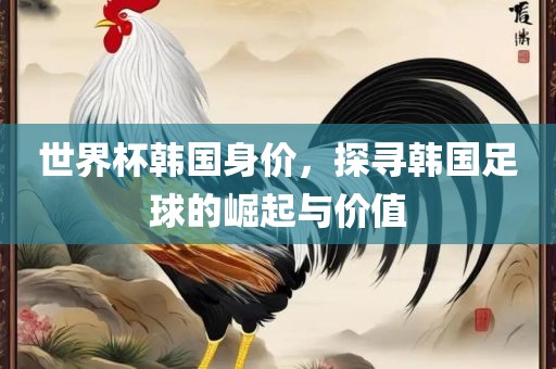 世界杯韩国身价，探寻韩国眉山市正发家政服务有限公司足球的崛起与价值